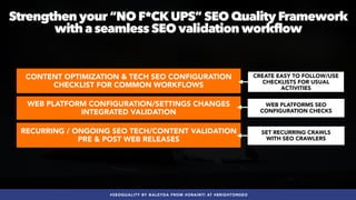#SEOQUALITY BY @ALEYDA FROM #ORAINTI AT #BRIGHTONSEO
WEB PLATFORM CONFIGURATION/SETTINGS CHANGES
INTEGRATED VALIDATION
CONTENT OPTIMIZATION & TECH SEO CONFIGURATION
CHECKLIST FOR COMMON WORKFLOWS
RECURRING / ONGOING SEO TECH/CONTENT VALIDATION
PRE & POST WEB RELEASES
Strengthen your “NO F*CKUPS” SEO Quality Framework
with a seamless SEO validation workflow
SET RECURRING CRAWLS
 
WITH SEO CRAWLERS
WEB PLATFORMS SEO
CONFIGURATION CHECKS
CREATE EASY TO FOLLOW/USE
CHECKLISTS FOR USUAL
ACTIVITIES
 