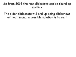 So from 2014 the new slidecasts can be found on
myPlick
The older slidecasts will end up being slideshows
without sound, a possible solution is to visit

 