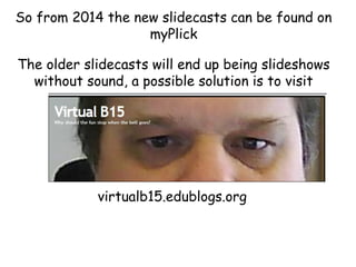 So from 2014 the new slidecasts can be found on
myPlick
The older slidecasts will end up being slideshows
without sound, a possible solution is to visit

virtualb15.edublogs.org

 