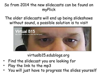 So from 2014 the new slidecasts can be found on
myPlick
The older slidecasts will end up being slideshows
without sound, a possible solution is to visit

virtualb15.edublogs.org
• Find the slidecast you are looking for
• Play the link to the mp3
• You will just have to progress the slides yourself

 