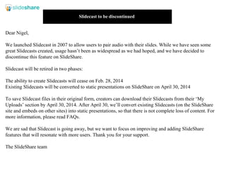 Slidecast to be discontinued

Dear Nigel,
We launched Slidecast in 2007 to allow users to pair audio with their slides. While we have seen some
great Slidecasts created, usage hasn’t been as widespread as we had hoped, and we have decided to
discontinue this feature on SlideShare.
Slidecast will be retired in two phases:
The ability to create Slidecasts will cease on Feb. 28, 2014
Existing Slidecasts will be converted to static presentations on SlideShare on April 30, 2014
To save Slidecast files in their original form, creators can download their Slidecasts from their ‘My
Uploads’ section by April 30, 2014. After April 30, we’ll convert existing Slidecasts (on the SlideShare
site and embeds on other sites) into static presentations, so that there is not complete loss of content. For
more information, please read FAQs.
We are sad that Slidecast is going away, but we want to focus on improving and adding SlideShare
features that will resonate with more users. Thank you for your support.
The SlideShare team

 