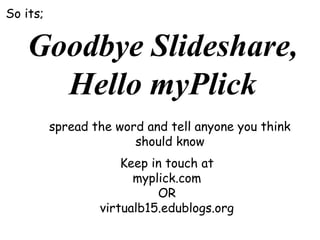 So its;

Goodbye Slideshare,
Hello myPlick
spread the word and tell anyone you think
should know
Keep in touch at
myplick.com
OR
virtualb15.edublogs.org

 