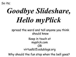 So its;

Goodbye Slideshare,
Hello myPlick
spread the word and tell anyone you think
should know
Keep in touch at
myplick.com
OR
virtualb15.edublogs.org
Why should the fun stop when the bell goes?

 