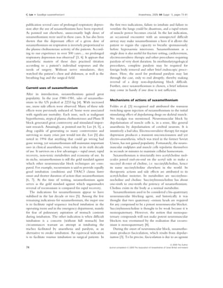 C. Lee    Æ    Goodbye suxamethonium!                                                                                                                Anaesthesia, 2009, 64 (Suppl. 1), pages 73–81
. ....................................................................................................................................................................................................................


publication several cases of prolonged respiratory depres-                                                    the ﬁrst two indications, failure to intubate and failure to
sion after the use of suxamethonium have been reported.                                                       ventilate the lungs could be disastrous, and a rapid return
As pointed out elsewhere, unnecessarily high doses of                                                         of muscle power becomes crucial. In the last indication,
suxamethonium were used in these cases. It has also been                                                      an occasional encounter with an unsuspected difﬁcult
shown that the depressant effect of a given dose of                                                           airway may make suxamethonium a hero if it allows the
suxamethonium on respiration is inversely proportional to                                                     patient to regain the capacity to breathe spontaneously
the plasma cholinesterase activity of the patients. Accord-                                                   before hypoxaemia intervenes. Suxamethonium as a
ing to our experience in over 500 cases… no prolonged                                                         single dose is also useful for fracture setting, cardioversion,
respiratory depression was observed’ [3, 4]. It appears that                                                  electroconvulsive therapy and other procedures requiring
anaesthetic masters of those days practised titration                                                         paralysis of very short duration. In otorhinolaryngological
according to a patient’s individual responses and the                                                         procedures, complete paralysis may be required for
needs of surgery. Without nerve stimulators, they                                                             foreign body removal and other brief endoscopic proce-
watched the patient’s chest and abdomen, as well as the                                                       dures. Here, the need for profound paralysis may last
breathing bag and the surgical ﬁeld.                                                                          through the case, only to end abruptly, thereby making
                                                                                                              reversal of a deep non-depolarising block difﬁcult.
                                                                                                              Further, once suxamethonium is chosen, a brief infusion
Current uses of suxamethonium
                                                                                                              may come in handy if one dose is not sufﬁcient.
After its introduction, suxamethonium gained great
popularity. In the year 1980–1981, sales of suxametho-
                                                                                                              Mechanisms of actions of suxamethonium
nium in the US peaked at 2233 kg [4]. With increased
use, more side effects were observed. Many of these side                                                      Foldes et al. [3] recognised and attributed the transient
effects were previously unheard of. Some were associated                                                      twitching upon injection of suxamethonium to the initial
with signiﬁcant mortality. Each issue, such as malignant                                                      stimulating effect of depolarising drugs on skeletal muscle.
hyperthermia, atypical plasma cholinesterases and Phase II                                                    No myalgia was mentioned. Neuromuscular block by
block generated great controversy and stimulated impor-                                                       depolarisation of muscle cells is, in a sense, like general
tant research. Amazingly, as pointed out by Lee [4, 5], a                                                     anaesthesia by depolarisation of cerebral neurons. It is
drug capable of generating so many controversies and                                                          intuitively a bad idea. Electroconvulsive therapy for major
surviving so many crises just would not die. Lee [5] also                                                     depression produces a transient unconsciousness and yet
noted in 1994 that anything that could go wrong had                                                           electro-anaesthesia, which was tried in the former Soviet
gone wrong, yet suxamethonium still maintains important                                                       Union, has not gained popularity. Fortunately, the neuro-
uses in clinical anaesthesia, even today in its sixth decade                                                  muscular endplates and muscle cells repolarise themselves
of use. It survives on a few advantages – rapid onset, rapid                                                  in seconds or minutes to maintain cellular homeostasis.
recovery, non-toxic metabolites and economy of use. In                                                           Suxamethonium is structurally two acetylcholine mol-
its niche, suxamethonium is still the gold standard against                                                   ecules joined end-on-end on the acetyl side to make a
which other neuromuscular block techniques are com-                                                           succinyl di-ester of choline, i.e. succinyldicholine, hence
pared. For example, rocuronium is said to provide equally                                                     its name succinylcholine elsewhere in the world. Its
good intubation conditions and TAAC3 claims faster                                                            therapeutic actions and side effects are attributed to its
onset and shorter duration of action than suxamethonium                                                       acetylcholine moieties. Its metabolites are succinylmo-
[6, 7]. At the time of writing, suxamethonium again                                                           nocholine and choline. Succinylmonocholine has about
serves as the gold standard against which sugammadex                                                          one-sixth to one-tenth the potency of suxamethonium.
reversal of rocuronium is compared for rapid recovery.                                                        Choline exists in the body as a normal metabolite.
   The indications for suxamethonium appear to have                                                              Suxamethonium used to be considered a bis-quaternary
stabilised in the last decade or two [5]. Among the few                                                       neuromuscular blocking agent, and historically it was
remaining indications for suxamethonium, the major one                                                        thought that two quaternary -onium heads are required
is to facilitate rapid sequence tracheal intubation in the                                                    for any compound to be a potent neuromuscular blocker.
operating room and in the emergency department, mainly                                                        Succinylmonocholine is thought to be weak because it is
for fear of pulmonary aspiration of stomach contents                                                          monoquaternary. However, the notion that monoqua-
during intubation. The other indication is when difﬁcult                                                      ternary compounds will not make potent neuromuscular
intubation is a concern (without full stomach) but                                                            blockers was overturned by the realisation that vecuro-
circumstances warrant an attempt at intubating the                                                            nium is monoquaternary [8].
trachea facilitated by anaesthesia and paralysis, as an                                                          During the onset of neuromuscular block, suxametho-
alternative to awake intubation. An equivocal indication                                                      nium produces fasciculation, which results from depolar-
is to facilitate routine intubation in surgical patients. In                                                  isation [3]. To be precise, fasciculation is due to an agonist

                                                                                                                                                                                Ó 2009 The Author
74                                                                                                           Journal compilation Ó 2009 The Association of Anaesthetists of Great Britain and Ireland
 