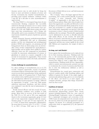 C. Lee    Æ    Goodbye suxamethonium!                                                                                                                Anaesthesia, 2009, 64 (Suppl. 1), pages 73–81
. ....................................................................................................................................................................................................................


thonium survives into its sixth decade by being the                                                           Recurrence of block did not occur, and both treatments
fastest in onset and shortest in duration of action, and                                                      were well tolerated.
because rocuronium has matched suxamethonium in                                                                  The 1.2 mg.kg)1 dose is the largest approved dose of
providing good tracheal intubation conditions within                                                          rocuronium, and is rarely needed clinically. In practice,
1 min [6], all it still takes to retire suxamethonium is                                                      0.6 mg.kg)1 is more commonly used. Likewise,
rapid reversal.                                                                                               16 mg.kg)1 of sugammadex is the largest dose so far
   The drug TAAC3 is a bis-tropinyl long-chain di-ester                                                       tested in human patients. Many other clinical studies have
neuromuscular blocking compound that successfully                                                             shown that sugammadex can safely and effectively reverse
underwent thorough pre-human tests in various animal                                                          all degrees of neuromuscular block produced by rocuro-
species and preparations. Pure stereo-isomers were syn-                                                       nium and vecuronium in a number of patient popula-
thesised. It is the only NMB shorter-acting and with a                                                        tions. In this study, sugammadex was injected 3 min after
faster onset than suxamethonium, with a benign side                                                           rocuronium to mimic a clinical scenario of failed tracheal
effect proﬁle, and it is non-cumulative [7]. Unfortunately,                                                   intubation after two attempts. Theoretically, sugammadex
renal toxicity derailed the pursuit of perfection (personal                                                   can be administered at any time as clinically indicated,
information).                                                                                                 with similar efﬁcacy. In the scenario, the speed and
   Of the asymmetric fumarate tetrahydroisoquinolinium                                                        efﬁcacy of reversal is critical because in apnoea susceptible
derivatives, GW280430A [29] and its reformulated                                                              patients may begin to desaturate within 3 min even if pre-
product, and the new halogenated and un-halogenated                                                           oxygenated, and then may worsen rapidly by the second
products AV002 and congeners, are promising and still                                                         [28]. Without pre-oxygenation, the margin of safety is
being pursued. Some are short-acting; some are interme-                                                       narrower.
diate. Some of these compounds have good pharmaco-
logical proﬁles and are broken down rapidly by cysteine
                                                                                                              So long, sux! and thanks!
abduction. Some new AV compounds are immediately
reversible by intravenous administration of cysteine or                                                       It now appears that suxamethonium can be replaced even
glutathione in animals in a manner comparable to the                                                          for its ﬁnal remaining indications. Thinking inside the
reversal of rocuronium by sugammadex. Their reversal                                                          box, i.e. the neuromuscular junction with its anatomy,
‘drugs’ are normal amino acids in the body, and therefore                                                     physiology, enzymology and pharmacology, decades of
safe.                                                                                                         research have failed to create a single drug to replace
                                                                                                              suxamethonium. Thinking outside the box, sugammadex,
                                                                                                              which is entirely non-neuromuscular, promises not only
A new challenge to suxamethonium
                                                                                                              to revolutionise the reversal of neuromuscular block but
In a direct challenge to suxamethonium, Lee et al. [17]                                                       also to retire the cholinesterase inhibitors as well as
recently compared sugammadex reversal of profound                                                             suxamethonium.
rocuronium-induced neuromuscular block with sponta-                                                              Suxamethonium has created great controversies and
neous recovery from suxamethonium. In this randomised,                                                        survived countless attacks while beneﬁting millions and
multicentre study of 110 patients from 11 North Amer-                                                         millions of patients for decades. It has amply taught us
ican medical centres, half the patients received 1 mg.kg)1                                                    neuromuscular pharmacology, given us an encyclopaedia
of suxamethonium followed by spontaneous recovery;                                                            of side effects, and forced us to learn organic and
the other half received rocuronium 1.2 mg.kg)1 followed                                                       computer chemistry, amongst other things. Suxametho-
by sugammadex 16 mg.kg)1 3 min later. Both groups                                                             nium has done its job!
underwent intravenous anaesthesia, and their tracheas
were intubated 1 min after the start of administration of
                                                                                                              Conﬂicts of interest
the NMBs.
   Results showed effective and safe reversal of rocuro-                                                      The author has in the past received supports for his
nium. Intubating conditions were excellent in both                                                            neuromuscular pharmacology research from various
groups. Mean times to recovery of the ﬁrst twitch of                                                          sponsors including Organon, USA, Inc., now a part of
the TOF (T1) to 10% and to 90% were signiﬁcantly                                                              Schering-Plough Corporation, owner of sugammadex.
shorter in the rocuronium–sugammadex group (4.4 min                                                           He is coprincipal investigator and co-inventor of the
and 6.2 min respectively) compared with the suxame-                                                           TAAC3 series of compounds (now de-activated) cited in
thonium group (7.1 min and 10.9 min respectively, all                                                         the text [7], which was in the past sponsored in part by
p < 0.001). If timed from sugammadex administration,                                                          Organon. At present, he is principal investigator of a
the mean times to recovery were: T1 to 10% = 1.2 min;                                                         multi-centre study on sugammadex [17], also sponsored
T1 to 90% = 2.9 min; TOF ratio to 0.9 = 2.2 min.                                                              by Organon.

                                                                                                                                                                                Ó 2009 The Author
80                                                                                                           Journal compilation Ó 2009 The Association of Anaesthetists of Great Britain and Ireland
 