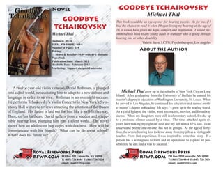 Novel                                            GOODBYE TCHAIKOVSKY
                                                                                                    Michael Thal
                                GOODBYE                                      This book would be an eye-opener for hearing people. As for me, if I
                              TCHAIKOVSKY                                    had the chance to read it when I began losing my hearing at the age of
                                                                             16, it would have given me hope, comfort and inspiration. I would rec-
                             Michael Thal                                    ommend this book to any young adult or teenager who is going through
                                                                             hearing loss or other disability.
                             Audience: 10-16
                                                                                                 Valerie Stern, LCSW, Psychotherapist, Los Angeles
                             ISBN: 978-0-88092-469-6
                             Number of Pages: 119
                             Pricing:
                                                                                              About the Author
                                Stores & Retailers $9.99 with 40% discount
                             Paperback
                             Publication Date: March 2012
                             Available Date: February 2012
                             Marketing: Support via special microsite




    A twelve-year-old violin virtuoso, David Rothman, is plunged
into a deaf world, necessitating him to adapt to a new culture and               Michael Thal grew up in the suburbs of New York City on Long
                                                                             Island. After graduating from the University of Buffalo he earned his
language in order to survive. Rothman is an overnight success.               master’s degree in education at Washington University, St. Louis. When
He performs Tchaikovsky’s Violin Concerto in New York’s Sym-                 he moved to Los Angeles, he continued his education and earned anoth-
phony Hall with rave reviews attracting the attention of the Queen           er master’s degree in Reading. He says: “I grew up in the hearing world.
of England. His future is laid out for him like a well-lit freeway.          As a child I played the violin, went to concerts, movies, and Broadway
Then, on his birthday, David suffers from a sudden and irrepa-               shows. When my daughters were still in elementary school, I woke up
rable hearing loss, plunging him into a silent world. The novel              to a profound silence caused by a virus. The virus attacked again six
                                                                             years later making my right ear deaf and my left with a 65% loss. I can
shows how an adolescent boy copes with deafness. How will he                 understand people one-on-one, but not in groups. At the age of forty-
communicate with his friends? What can he do about school?                   four, the severe hearing loss took me away from my job as a sixth grade
Where does his future lie?                                                   teacher. From that experience, I was inspired to write this story. If a
                                                                             person has a willingness to learn and an open mind to explore all pos-
                                                                             sibilities, he can find a way to succeed.”

                Royal Fireworks Press                                                         Royal Fireworks Press
                rfwp.com            PO Box 399 Unionville, NY 10988                           rfwp.com              PO Box 399 Unionville, NY 10988
                                    T: (845) 726 4444 F:(845) 726 3824                                              T: (845) 726 4444 F:(845) 726 3824
                                    email: mail@rfwp.com                                                            email: mail@rfwp.com
 