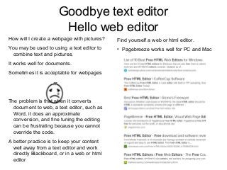 Goodbye text editor
Hello web editor
Find yourself a web or html editor.
●
Pagebreeze works well for PC and Mac
How will I create a webpage with pictures?
You may be used to using a text editor to
combine text and pictures.
It works well for documents.
Sometimes it is acceptable for webpages
The problem is that when it converts
document to web, a text editor, such as
Word, it does an approximate
conversion, and fine tuning the editing
can be frustrating because you cannot
override the code.
A better practice is to keep your content
well away from a text editor and work
directly Blackboard, or in a web or html
editor
 