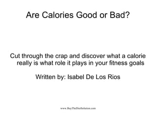 Are Calories Good or Bad? Cut through the crap and discover what a calorie really is what role it plays in your fitness goals Written by: Isabel De Los Rios 
