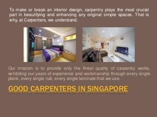 To make or break an interior design, carpentry plays the most crucial 
part in beautifying and enhancing any original simple spaces. That is 
why, at Carpenters, we understand. 
Our mission is to provide only the finest quality of carpentry works, 
exhibiting our years of experience and workmanship through every single 
plank, every single nail, every single laminate that we use. 
GOOD CARPENTERS IN SINGAPORE 
 