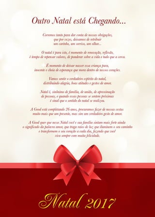 Outro Natal está Chegando...
Corremos tanto para dar conta de nossas obrigações,
que por vezes, deixamos de retribuir
um carinho, um sorriso, um olhar...
O natal é para isto, é momento de renovação, reflexão,
é tempo de repensar valores, de ponderar sobre a vida e tudo que a cerca.
É momento de deixar nascer essa criança pura,
inocente e cheia de esperança que mora dentro de nossos corações.
Vamos sentir o verdadeiro espírito do natal,
distribuindo alegria, boas atitudes e gestos de amor.
Natal é, sinônimo de família, de união, de aproximação
de pessoas, e quando essas pessoas se sentem próximas
é sinal que o sentido do natal se realizou.
A Good está completando 26 anos, procuramos fazer de nossas cestas
muito mais que um presente, mas sim um verdadeiro gesto de amor.
A Good quer que nesse Natal você e sua família sintam mais forte ainda
o significado da palavra amor, que traga raios de luz que iluminem o seu caminho
e transformem o seu coração a cada dia, fazendo que você
viva sempre com muita felicidade.
 