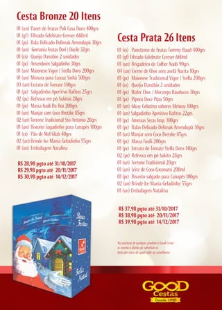 Cesta Bronze 20 Itens
01 (un) Panet de Frutas Poli Casa Doro 400grs
01 (gf) Filtrado Celebrate Cereser 660ml
01 (pc) Bala Delicado Delimak Amendupã 30grs
01 (un) Gomania Frutas Dori | Docile 32grs
01 (cx) Queijo Danúbio 2 unidades
01 (pc) Amendoim Salgadinho 30grs
01 (un) Maionese Vigor | Stella Doro 200grs
01 (un) Mistura para Cuscuz Sinhá 500grs
03 (un) Extrato de Tomate 140grs
01 (pc) Salgadinho Aperitivo Rafitos 25grs
02 (pc) Refresco em pó Sukitos 28grs
01 (pc) Massa Fusili Da Roz 200grs
01 (un) Manjar com Coco Bretzke 85grs
02 (un) Torrone Tradicional Sto Antonio 20grs
01 (un) Biscoito Sagadinho para Canapés 100grs
01 (cx) Pão de Mel Glub 40grs
02 (un) Brinde Ice Mania Geladinho 55grs
01 (un) Embalagem Natalina
R$ 28,98 pgto até 31/10/2017
R$ 29,98 pgto até 20/11/2017
R$ 30,98 pgto até 14/12/2017
Cesta Prata 26 Itens
01 (cx) Panettone de Frutas Tommy Baud 400grs
01 (gf) Filtrado Celebrate Cereser 660ml
01 (un) Brigadeiro de Colher Xodó 90grs
04 (un) Creme de Choc com avelã Nucita 10grs
01 (pc) Maionese Tradicional Vigor | Stella 200grs
01 (cx) Queijo Danúbio 2 unidades
01 (pc) Wafer Choc | Morango Bauducco 30grs
01 (pc) Pipoca Doce Pipa 50grs
01 (un) Glusy Gelatina sabores Meiway 100grs
01 (un) Salgadinho Aperitivo Rafitos 22grs
01 (pc) Ameixas Secas Imp. 100grs
01 (pc) Balas Delicado Delimak Amendupã 30grs
01 (un) Manjar com Coco Bretzke 85grs
01 (pc) Massa Fusili 200grs
01 (pc) Extrato de Tomate Stella Doro 140grs
02 (pc) Refresco em pó Sukito 28grs
01 (un) Torrone Tradicional 20grs
01 (un) Leite de Coco Coconutri 200ml
01 (pc) Biscoito salgado para Canapés 100grs
02 (un) Brinde Ice Mania Geladinho 55grs
01 (un) Embalagem Natalina
R$ 37,98 pgto até 31/10/2017
R$ 38,98 pgto até 20/11/2017
R$ 39,98 pgto até 14/12/2017
Na ausência de qualquer produto a Good Cestas
se reserva o direito de substituir os
itens por outro de igual valor ou semelhante.
 
