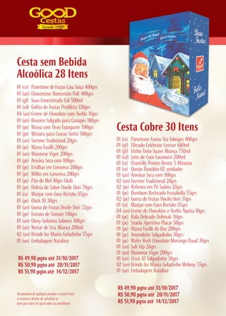 01 (cx) Panettone de Frutas Casa Suiça 400grs
01 (un) Chocottone Romanato Poli 400grs
01 (gf) Suco Concentrado Val 500ml
01 (vd) Geléia de Frutas Predileta 130grs
04 (un) Creme de Chocolate com Avelãs 10grs
01 (un) Biscoito Salgado para Canapés 100grs
01 (pc) Massa com Ovos Espaguete 500grs
01 (pt) Mistura para Cuscuz Sinhá 500grs
01 (un) Torrone Tradicional 20grs
01 (pc) Massa Fusilli 200grs
01 (un) Maionese Vigor 200grs
01 (pc) Ameixa Seca com 100grs
01 (pc) Ervilhas em Conserva 200grs
01 (pc) Milho em Conserva 200grs
01 (pc) Pão de Mel 40grs Glub
01 (pc) Delícia de Sabor Docile Dori 70grs
01 (cx) Manjar com Coco Bretzke 85grs
01 (pc) Chick 10 30grs
01 (un) Goma de Frutas Docile Dori 32grs
01 (pc) Extrato de Tomate 140grs
01 (un) Glusy Gelatina Sabores 100grs
01 (un) Nectar de Uva Aliança 200ml
02 (un) Brinde Ice Mania Geladinho 55grs
01 (un) Embalagem Natalina
R$ 49,98 pgto até 31/10/2017
R$ 50,98 pgto até 20/11/2017
R$ 51,98 pgto até 14/12/2017
R$ 49,98 pgto até 31/10/2017
R$ 50,98 pgto até 20/11/2017
R$ 51,98 pgto até 14/12/2017
Cesta Cobre 30 Itens
01 (cx) Panettone Frutas Sta Edwiges 400grs
01 (gf) Filtrado Celebrate Cereser 660ml
01 (gf) Vinho Tinto Suave Aliança 750ml
01 (vd) Leite de Coco Coconutri 200ml
01 (cx) Chantilly Pronto Bretze 5 Minutos
01 (cx) Queijo Danúbio 02 unidades
01 (un) Ameixas Seca com 100grs
02 (un) Torrone Tradicional 20grs
02 (pc) Refresco em Pó Sukito 28grs
01 (pc) Bombom Recheado Frutabella 55grs
02 (pc) Goma de Frutas Docile/dori 31grs
01 (cx) Manjar com Coco Bretzke 85grs
04 (un) Creme de Chocolate e Avelãs Nucita 10grs
01 (pc) Bala Delicado Delimak 30grs
01 (pc) Snacks Aperitivo Placar 50grs
01 (pc) Massa Fusilli da Roz 200grs
01 (pc) Amendoim Salgadinho 30grs
01 (pc) Wafer Rech Chocolate Morango Baud 30grs
01 (un) Salt Vip 26grs
01 (un) Maionese Vigor 200grs
01 (un) Chick 10 Salgadinho 30grs
02 (un) Brinde Ice Mania Geladinho Melway 55grs
01 (un) Embalagem Natalina
Cesta sem Bebida
Alcoólica 28 Itens
Na ausência de qualquer produto a Good Cestas
se reserva o direito de substituir os
itens por outro de igual valor ou semelhante.
 