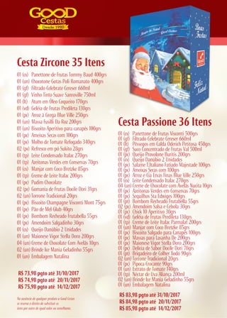 R$ 73,98 pgto até 31/10/2017
R$ 74,98 pgto até 20/11/2017
R$ 75,98 pgto até 14/12/2017
R$ 83,98 pgto até 31/10/2017
R$ 84,98 pgto até 20/11/2017
R$ 85,98 pgto até 14/12/2017
Cesta Zircone 35 Itens
Cesta Passione 36 Itens
01 (cx) Panettone de Frutas Tommy Baud 400grs
01 (un) Chocotone Gotas Poli Romanato 400grs
01 (gf) Filtrado Celebrate Cereser 660ml
01 (gf) Vinho Tinto Suave Sanroville 750ml
01 (lt) Atum em Óleo Coqueiro 170grs
01 (vd) Geléia de Frutas Predileta 130grs
01 (pc) Arroz à Grega Blue Ville 250grs
01 (un) Massa Fusilli Da Roz 200grs
01 (un) Biscoito Aperitivo para canapés 100grs
01 (pc) Ameixas Secas com 100grs
01 (pc) Molho de Tomate Refogado 340grs
02 (pc) Refresco em pó Sukito 28grs
01 (tp) Leite Condensado Italac 270grs
01 (tp) Azeitonas Verdes em Conservas 70grs
01 (cx) Manjar com Coco Bretzke 85grs
01 (tp) Creme de Leite Italac 200grs
01 (pc) Pudim Chocolate
02 (pc) Gomania de Frutas Docile Dori 31grs
02 (un) Torrone Tradicional 20grs
01 (pc) Biscoito Champagne Visconti Mont 75grs
01 (pc) Pão de Mel Glub 40grs
01 (pc) Bombom Recheado Frutabella 55grs
01 (pc) Amendoim Salgadinho 30grs
01 (cx) Queijo Danúbio 2 Unidades
01 (un) Maionese Vigor Stella Doro 200grs
04 (un) Creme de Chocolate Com Avelãs 10grs
02 (un) Brinde Ice Mania Geladinho 55grs
01 (un) Embalagem Natalina
01 (cx) Panettone de Frutas Visconti 500grs
01 (gf) Filtrado Celebrate Cereser 660ml
01 (lt) Pêssegos em Calda Oderich Petitosa 450grs
01 (gf) Suco Concentrado de Frutas Val 500ml
01 (pc) Queijo Provolone Buritis 200grs
01 (cx) Queijo Danúbio 2 Unidades
01 (pc) Salame T.Italiano Fatiado Majestade 100grs
01 (pc) Ameixas Secas com 100grs
01 (pc) Arroz e Cia Ervas Finas Blue Ville 250grs
01 (cx) Leite Condensado Italac 270grs
04 (un) Creme de Chocolate com Avelãs Nucita 10grs
01 (pc) Azeitonas Verdes em Conservas 70grs
01 (pc) Sequilhos Sta Edwiges 100grs
01 (pt) Bombom Recheado Frutabella 55grs
02 (pc) Amendoim Salsa e Cebola 30grs
01 (pc) Chick 10 Aperitivo 30grs
01 (vd) Geléia de Frutas Predileta 130grs
01 (tp) Creme de Leite Italac Parmalat 200grs
01 (un) Manjar com Coco Bretzke 85grs
01 (pc) Biscoito Salgado para Canapés 100grs
01 (pc) Massas para Lasanha De 200grs
01 (pc) Maionese Vigor Stella Doro 200grs
01 (pc) Delícia de Sabor Docile Dori 70grs
01 (pt) Brigadeiro de Colher Xodó 90grs
02 (un) Torrone Tradicional 20grs
01 (pc) Pipoca Crocante 90grs
01 (un) Extrato de Tomate 140grs
01 (tp) Néctar de Uva Aliança 200ml
02 (un) Brinde Ice Mania Geladinho 55grs
01 (un) Embalagem Natalina
Na ausência de qualquer produto a Good Cestas
se reserva o direito de substituir os
itens por outro de igual valor ou semelhante.
 