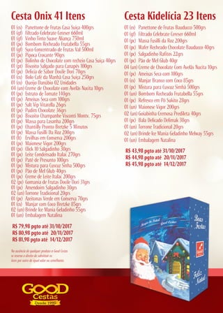 R$ 79,98 pgto até 31/10/2017
R$ 80,98 pgto até 20/11/2017
R$ 81,98 pgto até 14/12/2017
R$ 43,98 pgto até 31/10/2017
R$ 44,98 pgto até 20/11/2017
R$ 45,98 pgto até 14/12/2017
Cesta Onix 41 Itens Cesta Kidelícia 23 Itens
01 (cx) Panettone de Frutas Casa Suiça 400grs
01 (gf) Filtrado Celebrate Cereser 660ml
01 (gf) Vinho Tinto Suave Aliança 750ml
01 (pc) Bombom Recheado Frutabella 55grs
01 (gf) Suco Concentrado de Frutas Val 500ml
01 (pc) Pipoca Crocante 90grs
01 (pc) Bolinho de Chocolate com recheio Casa Suiça 40grs
01 (pt) Biscoito Salgado para Canapés 100grs
01 (pc) Delicia de Sabor Docile Dori 70grs
01 (cx) Bolo Café da Manhã Casa Suiça 250grs
01 (cx) Queijo Danúbio 02 Unidades
04 (un) Creme de Chocolate com Avelãs Nucita 10grs
01 (pc) Extrato de Tomate 140grs
01 (pc) Ameixas Seca com 100grs
01 (pc) Salt Vip Vitarella 26grs
01 (pc) Pudim Chocolate 36grs
01 (pc) Biscoito Champanhe Visconti Montv. 75grs
01 (pc) Massa para Lasanha 200grs
01 (pc) Chantilly Pronto Bretzke 5 Minutos
01 (pc) Massa Fusilli Da Roz 200grs
01 (lt) Ervilhas em Conserva 200grs
01 (pc) Maionese Vigor 200grs
01 (pc) Click 10 Salgadinho 30grs
01 (pc) Leite Condensado Italac 270grs
01 (pc) Patê de Presunto 100grs
01 (pc) Mistura para Cuscuz Sinha 500grs
01 (pc) Pão de Mel Glub 40grs
01 (pc) Creme de Leite Italac 200grs
02 (pc) Gomania de Frutas Docile Dori 31grs
01 (pc) Amendoim Salgadinho 30grs
02 (un) Torrone Tradicional 20grs
01 (pc) Azeitonas Verde em Conserva 70grs
01 (cx) Manjar com Coco Bretzke 85grs
02 (un) Brinde Ice Mania Geladinho 55grs
01 (un) Embalagem Natalina
01 (cx) Panettone de Frutas Bauducco 500grs
01 (gf) Filtrado Celebrate Cereser 660ml
01 (pc) Massa Fusilli da Roz 200grs
01 (pc) Wafer Recheado Chocolate Bauducco 40grs
01 (pc) Salgadinho Rafitos 22grs
01 (pc) Pão de Mel Glub 40gr
04 (un) Creme de Chocolate Com Avelãs Nucita 10grs
01 (pc) Ameixas Seca com 100grs
01 (cx) Manjar Branco com Coco 85grs
01 (pc) Mistura para Cuscuz Simhá 500grs
01 (un) Bombom Recheado Frutabella 55grs
01 (pc) Refresco em Pó Sukito 28grs
01 (un) Maionese Vigor 200grs
02 (un) Goiabinha Cremosa Predileta 40grs
01 (pc) Bala Delicado Delimak 30grs
01 (un) Torrone Tradicional 20grs
02 (un) Brinde Ice Mania Geladinho Melway 55grs
01 (un) Embalagem Natalina
Na ausência de qualquer produto a Good Cestas
se reserva o direito de substituir os
itens por outro de igual valor ou semelhante.
 