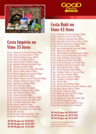 R$ 146,98 pgto até 31/10/2017
R$ 149,98 pgto até 20/11/2017
R$ 152,98 pgto até 14/12/2017
R$ 102,98 pgto até 31/10/2017
R$ 103,98 pgto até 20/11/2017
R$ 104,98 pgto até 14/12/2017
Cesta Rubi no
Vime 43 Itens
Cesta Império no
Vime 35 Itens
01 (cx) Panettone de Frutas Bauducco 500grs
01 (gf) Vinho Tinto Suave Aliança 750ml
01 (gf) Filtrado Celebrate Cereser 660ml
01 (un) Suco de Uva Aliança 200ml
01 (vd) Geléia de Frutas Predileta 130grs
01 (pc) Bombom Recheado Frutabella 55grs
01 (lt) Pêssegos em Calda 450grs
01 (pc) Arroz e Cia Ervas Finas Blue Ville 250grs
01 (lt) Atum em Óleo Coqueiro 170grs
01 (un) Biscoito Salgado para Canapés 100grs
01 (pc) Massa Fusilli Da Roz 200grs
01 (un) Salame T.Italiano Fatiado Majestade 100grs
01 (cx) Azeitonas Verde em Conserva 70grs
01 (pc) Sequilhos Sta Edwiges 100grs
01 (pc) Pão de Mel Glub 40grs
01 (cx) Queijo Danúbio 02 Unidades
01 (un) Maionese Tradicional Vigor 200grs
01 (pc) Bala Delicado Delimak 30grs
01 (pc) Ameixas Seca com 100grs
01 (pc) Extrato de Tomate Stella Doro 140grs
02 (pc) Gomania de Frutas Dori Docile 31grs
01 (pc) Amendoim Salgadinho 30grs
02 (un) Torrone Tradicional 20grs
02 (un) Goiabinha Cremosa Predileta 40grs
04 (un) Creme de Chocolate Com Avelãs 10grs
01 (pc) Salt Vip 28grs
02 (un) Brinde Ice Mania Geladinho 55grs
01 (un) Baú Artesanal em Vime Pequeno
01 (cx) Panettone de Frutas Bauducco 500grs
01 (gf) St Germain Frisante Tinto 750ml
01 (gf) St Germain Espumante Brut 660ml
01 (gf) Contry Wine Vinho Tinto de Mesa 750ml
01 (un) Biscoito Salgado para Canapés 100grs
01 (vd) Leite de Coco Coconutri 200ml
01 (gf) Suco Concentrado de Frutas Val 500ml
01 (lt) Abacaxi em Calda 150grs
01 (pç) Salame Italiano Fatiado Majestade 100grs
01 (pc) Arroz e Cia Ervas Finas Blue Ville 250grs
01 (pç) Queijo Provolon e Buritis 200grs
01 (pt) Brigadeiro de Colher Xodó 90grs
04 (un) Creme de Chocolate com Avelãs 10grs
01 (pc) Bombons Recheado Frutabella 55grs
01 (pc) Snacks Aperitivo Placar 50grs
01 (lt) Patê de Presunto Oderich100grs
01 (pc) Azeitonas Verdes em Conserva 70grs
01 (pc) Uvas Passas Chilenas 100grs
01 (pc) Massa para Lasanha de 200grs
01 (pc) Sequilhos Sta Edwiges 100grs
01 (pc) Salt Vip 28grs
01 (pc) Ameixas Secas Chilenas 100grs
01 (pc) Wafer Recheado de Chocolate Bauducco 40grs
01 (un) Glusy Sabores Gelatina 100grs
04 (un) Torrone Tradicional 20grs
01 (pc) Delícia de Sabor Docile Dori 70grs
01 (pc) Pão de Mel Glub 40grs
02 (un) Gomania de Frutas Dori Docile 31grs
02 (un) Chick 10 Salgadinho 30grs
05 (un) Brinde Ice Mania Geladinho 55grs
01 (un) Baú Artesanal em Vime Pequeno
Na ausência de qualquer produto a Good Cestas
se reserva o direito de substituir os
itens por outro de igual valor ou semelhante.
 