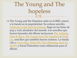The Young and The
           hopeless
             
 The Young and the Hopeless salió en el 2002, marcó
  a la banda en la popularidad. Su exitoso sencillo,
  Lifestyles of the Rich & Famous, llegó en las listas de
  pop y rock alrededor del mundo. Los sencillos que
  fueron lanzados del álbum incluyeron The Anthem,
  Girls & Boys, The Young And The Hopeless y Hold
  On, sencillos que también fueron exitosos. La banda
  citó a Green Day, blink-182, The Offspring, Sum 41,
  NOFX y Social Distortion como influencias para el
  álbum.
 