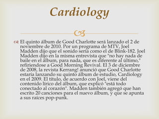 Cardiology
                           
 El quinto álbum de Good Charlotte será lanzado el 2 de
  noviembre de 2010. Por un programa de MTV, Joel
  Madden dijo que el sonido sería como el de Blink-182. Joel
  Madden dijo en la misma entrevista que "no hay nada de
  baile en el álbum, para nada, que es diferente al último,"
  refiriendose a Good Morning Revival. El 3 de diciembre
  de 2008, la revista Kerrang! anunció que Good Charlotte
  estaría lanzando su quinto álbum de estudio, Cardiology
  en el 2009. El título, de acuerdo con Joel, viene del
  contenido lírico del álbum, que explicó "está todo
  conectado al corazón". Madden también agregó que han
  escrito 20 canciones para el nuevo álbum, y que se apunta
  a sus raíces pop-punk.
 