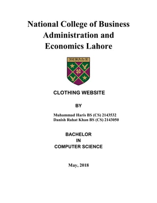 National College of Business
Administration and
Economics Lahore
CLOTHING WEBSITE
BY
Muhammad Haris BS (CS) 2143532
Danish Rahat Khan BS (CS) 2143050
BACHELOR
IN
COMPUTER SCIENCE
May, 2018
 