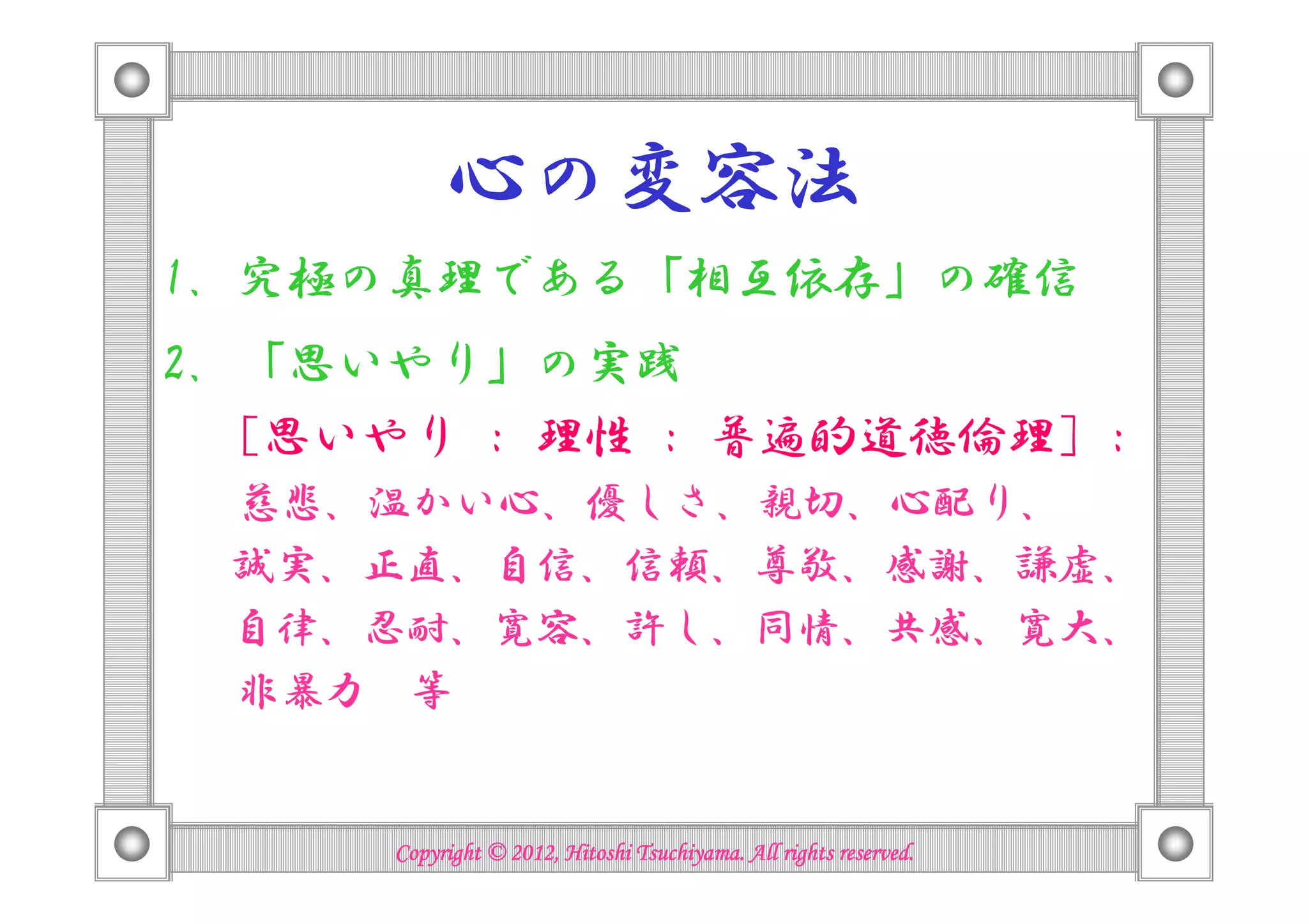 心の変容法
1. 究極の真理である「相互依存」の確信
2. 「思いやり」の実践
   [思いやり : 理性 : 普遍的道徳倫理] :
 慈悲、温かい心、優しさ、親切、心配り、
 誠実、正直、自信、信頼、尊敬、感謝、謙虚、
 自律、忍耐、寛容、許し、同情、共感、寛大、
 非暴力 等


                                Tsuchiyama.
      Copyright © 2012, Hitoshi Tsuchiyama. All rights reserved.
 
