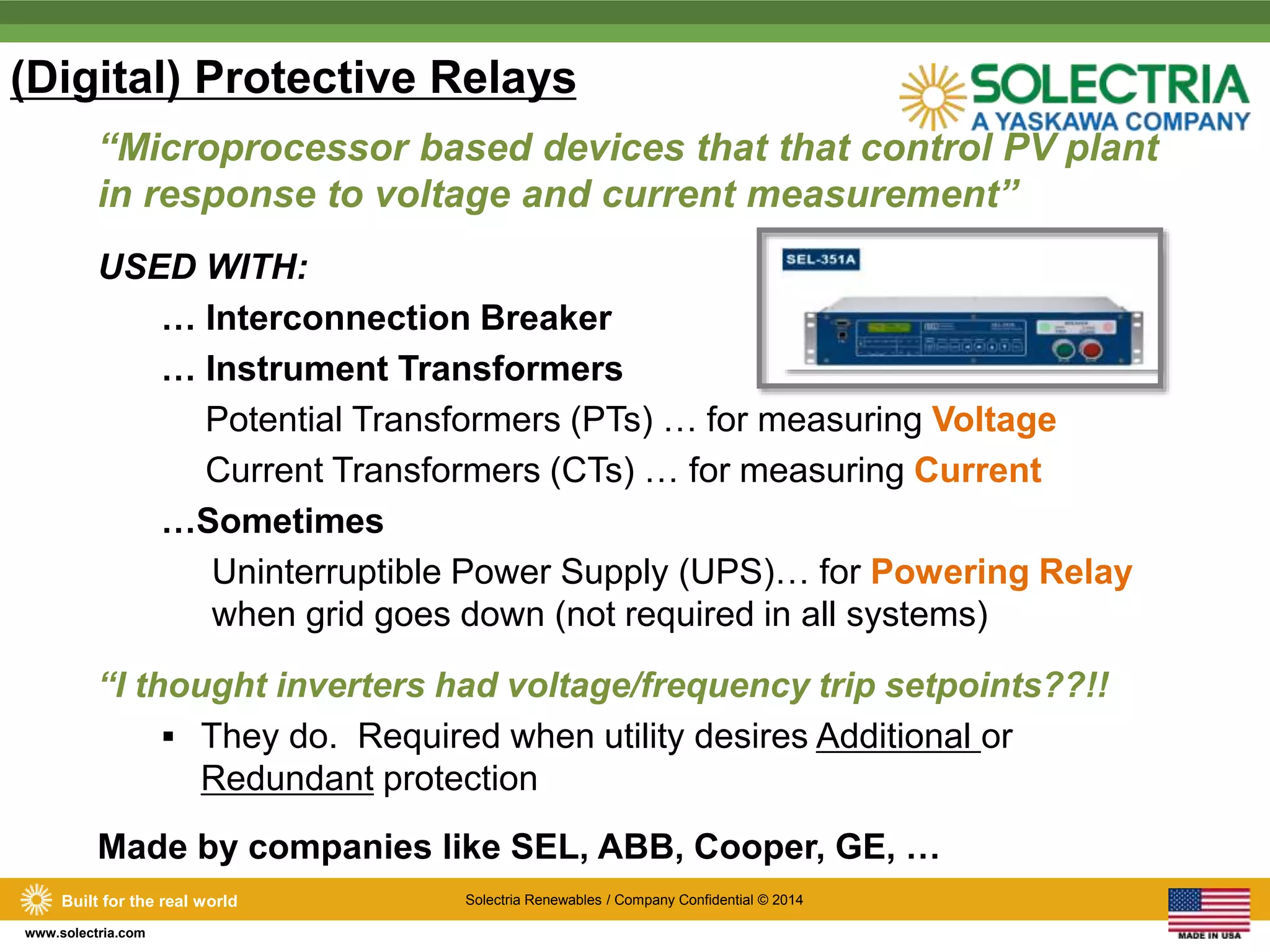 (Digital) Protective Relays 
“Microprocessor based devices that that control PV plant 
in response to voltage and current measurement” 
USED WITH: 
Built for the real world Solectria Renewables / Company Confidential © 2014 
www.solectria.com 
… Interconnection Breaker 
… Instrument Transformers 
Potential Transformers (PTs) … for measuring Voltage 
Current Transformers (CTs) … for measuring Current 
…Sometimes 
Uninterruptible Power Supply (UPS)… for Powering Relay 
when grid goes down (not required in all systems) 
“I thought inverters had voltage/frequency trip setpoints??!! 
 They do. Required when utility desires Additional or 
Redundant protection 
Made by companies like SEL, ABB, Cooper, GE, … 
 