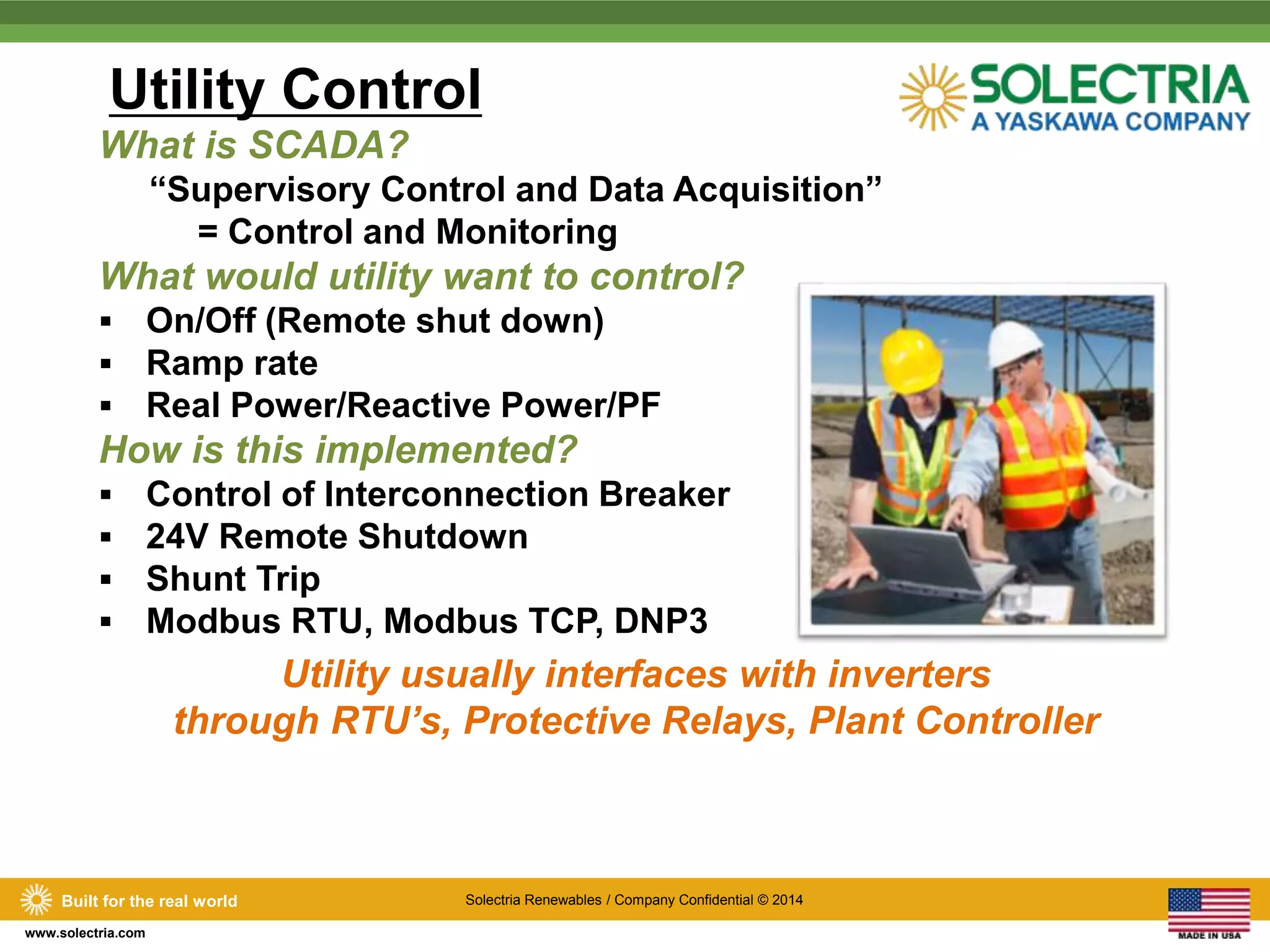 Utility Control 
What is SCADA? 
Built for the real world Solectria Renewables / Company Confidential © 2014 
www.solectria.com 
“Supervisory Control and Data Acquisition” 
= Control and Monitoring 
What would utility want to control? 
 On/Off (Remote shut down) 
 Ramp rate 
 Real Power/Reactive Power/PF 
How is this implemented? 
 Control of Interconnection Breaker 
 24V Remote Shutdown 
 Shunt Trip 
 Modbus RTU, Modbus TCP, DNP3 
Utility usually interfaces with inverters 
through RTU’s, Protective Relays, Plant Controller 
 