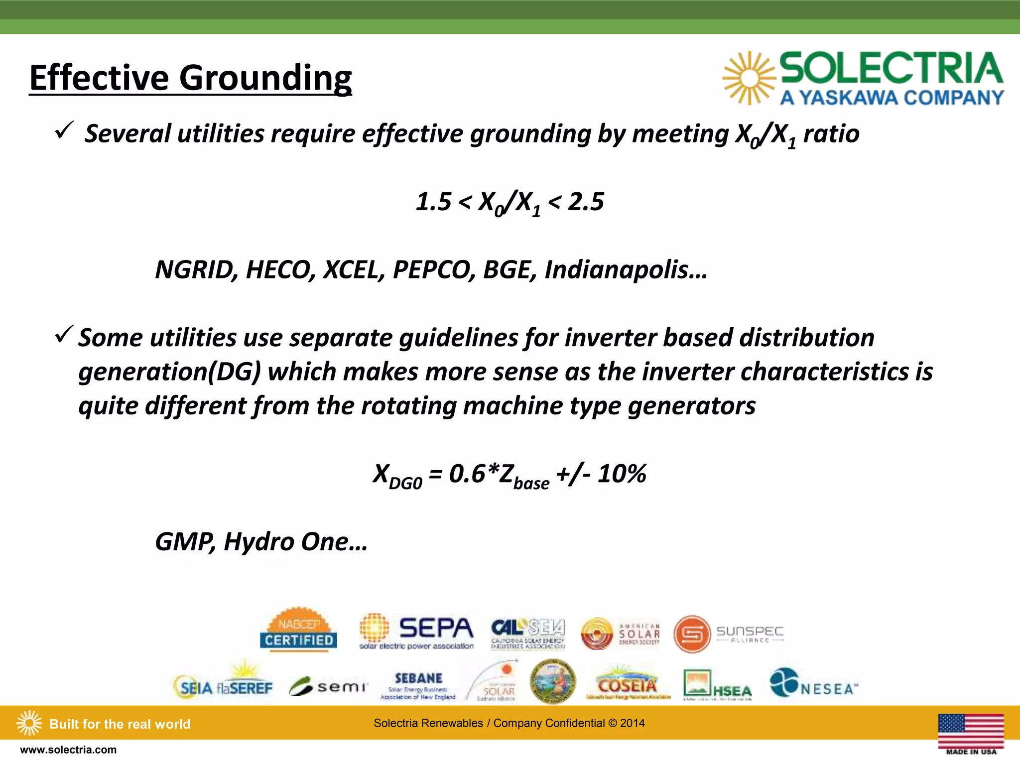 Effective Grounding 
 Several utilities require effective grounding by meeting X0/X1 ratio 
Built for the real world Solectria Renewables / Company Confidential © 2014 
www.solectria.com 
1.5 < X0/X1 < 2.5 
NGRID, HECO, XCEL, PEPCO, BGE, Indianapolis… 
Some utilities use separate guidelines for inverter based distribution 
generation(DG) which makes more sense as the inverter characteristics is 
quite different from the rotating machine type generators 
XDG0 = 0.6*Zbase +/- 10% 
GMP, Hydro One… 
 