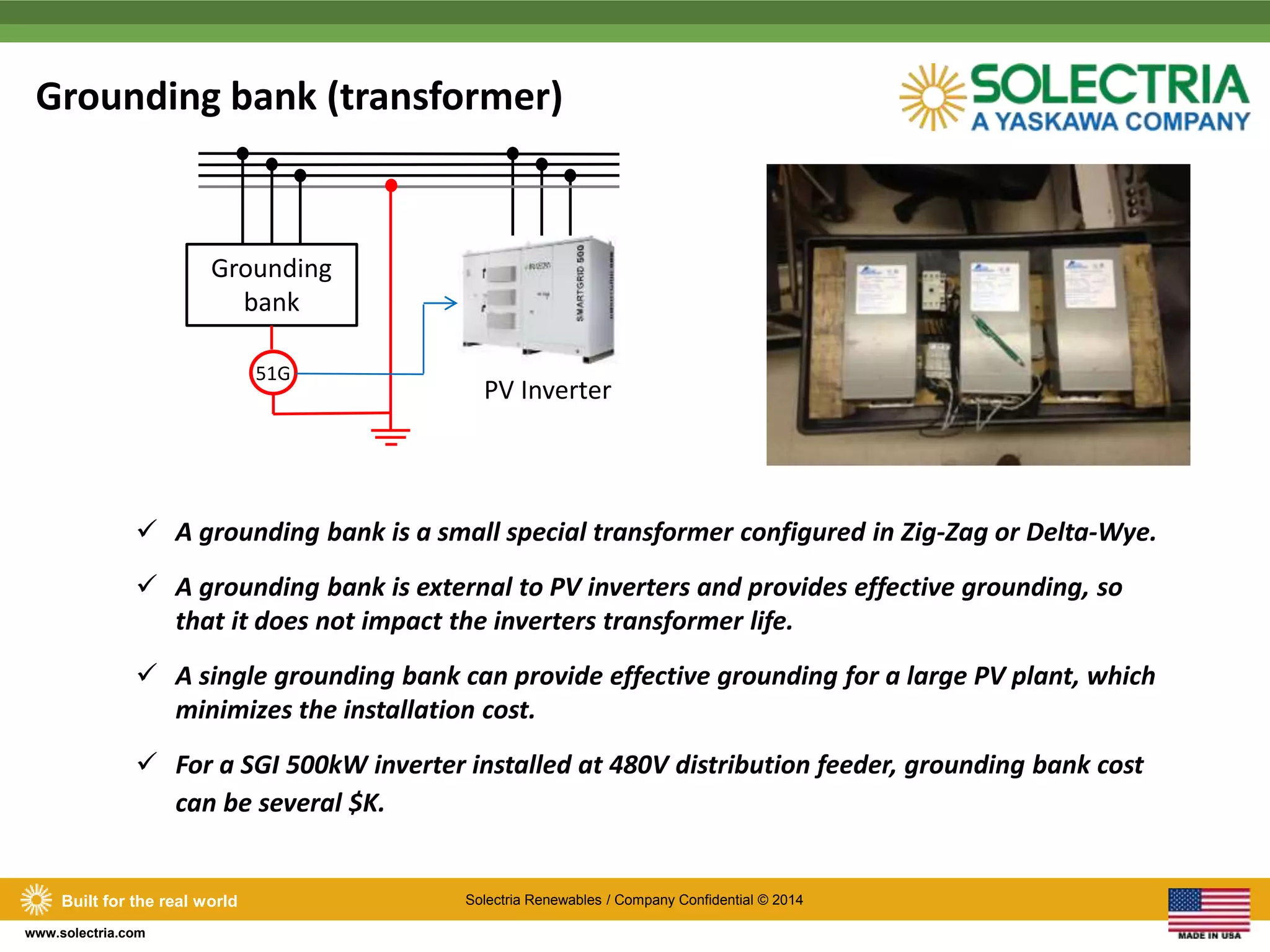 Grounding bank (transformer) 
 A grounding bank is a small special transformer configured in Zig-Zag or Delta-Wye. 
 A grounding bank is external to PV inverters and provides effective grounding, so 
Built for the real world Solectria Renewables / Company Confidential © 2014 
www.solectria.com 
that it does not impact the inverters transformer life. 
 A single grounding bank can provide effective grounding for a large PV plant, which 
minimizes the installation cost. 
 For a SGI 500kW inverter installed at 480V distribution feeder, grounding bank cost 
can be several $K. 
PV Inverter 
Grounding 
bank 
51G 
 