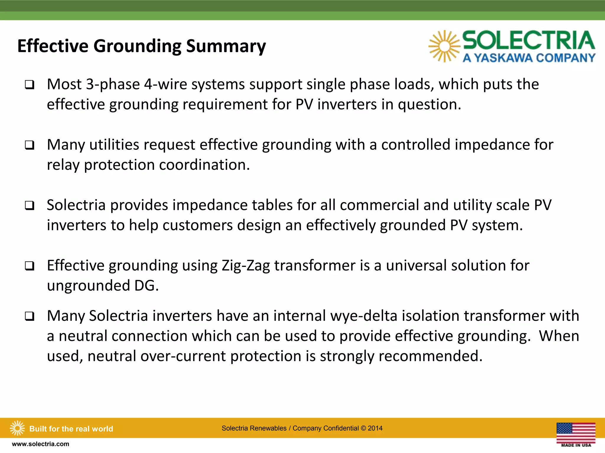 Effective Grounding Summary 
 Most 3-phase 4-wire systems support single phase loads, which puts the 
effective grounding requirement for PV inverters in question. 
 Many utilities request effective grounding with a controlled impedance for 
relay protection coordination. 
 Solectria provides impedance tables for all commercial and utility scale PV 
inverters to help customers design an effectively grounded PV system. 
 Effective grounding using Zig-Zag transformer is a universal solution for 
ungrounded DG. 
 Many Solectria inverters have an internal wye-delta isolation transformer with 
a neutral connection which can be used to provide effective grounding. When 
used, neutral over-current protection is strongly recommended. 
Built for the real world Solectria Renewables / Company Confidential © 2014 
www.solectria.com 
 
