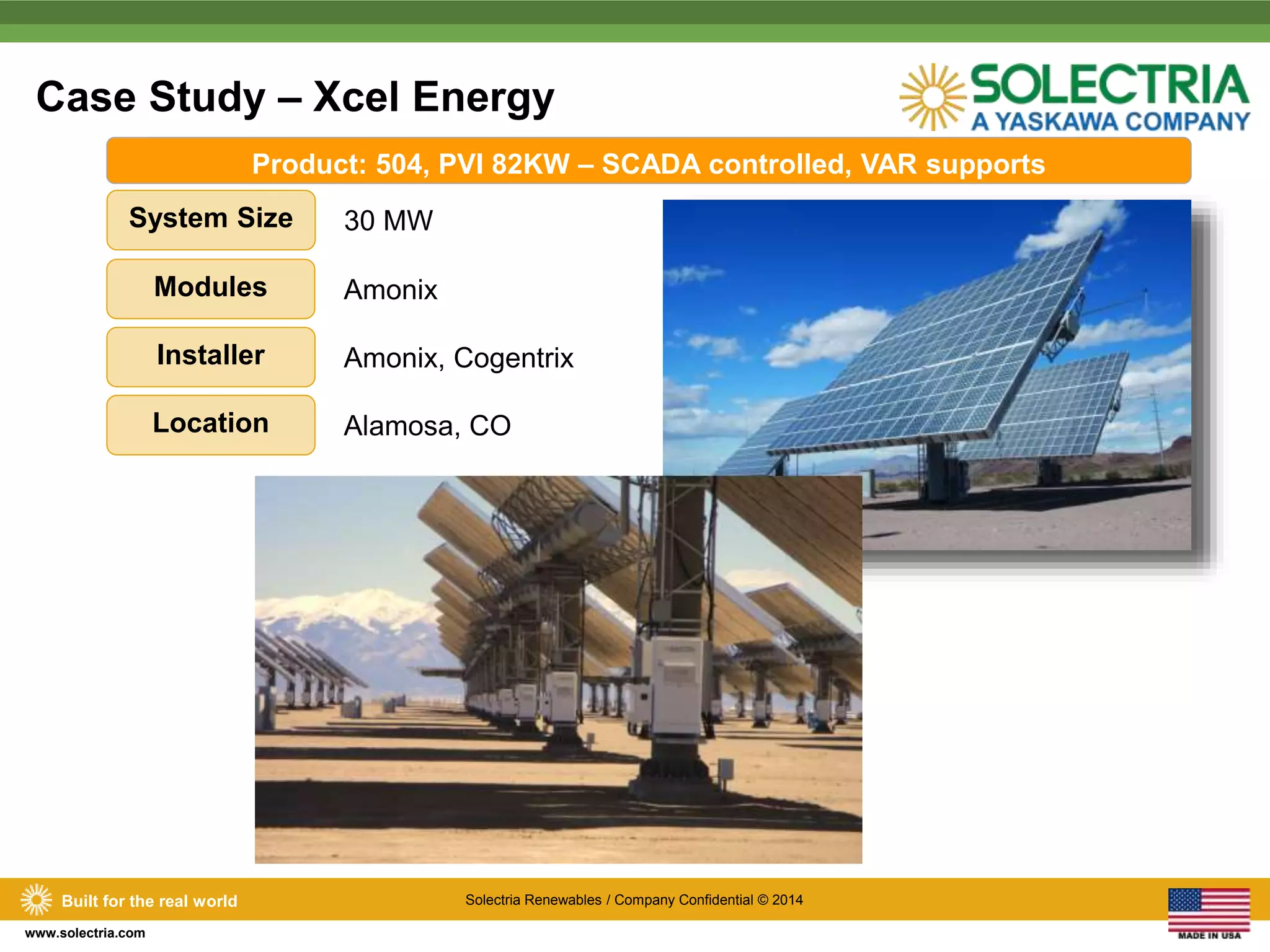 Case Study – Xcel Energy 
System Size 30 MW 
Built for the real world Solectria Renewables / Company Confidential © 2014 
www.solectria.com 
Product: 504, PVI 82KW – SCADA controlled, VAR supports 
Modules Amonix 
Installer Amonix, Cogentrix 
Location Alamosa, CO 
 