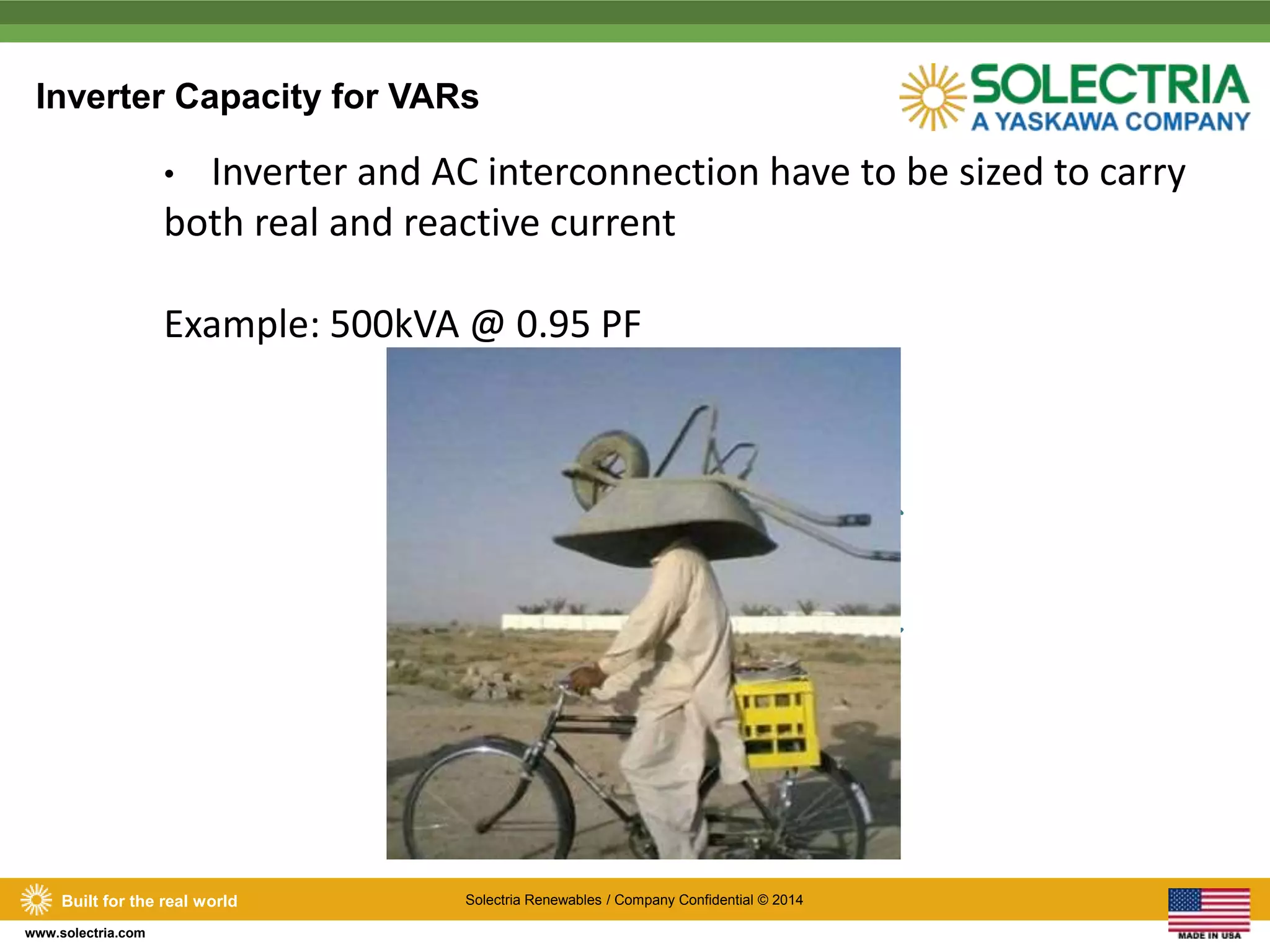 Inverter Capacity for VARs 
Built for the real world Solectria Renewables / Company Confidential © 2014 
www.solectria.com 
• Inverter and AC interconnection have to be sized to carry 
both real and reactive current 
Example: 500kVA @ 0.95 PF 
475 kW 
475 kW 
156 kVAr 
 