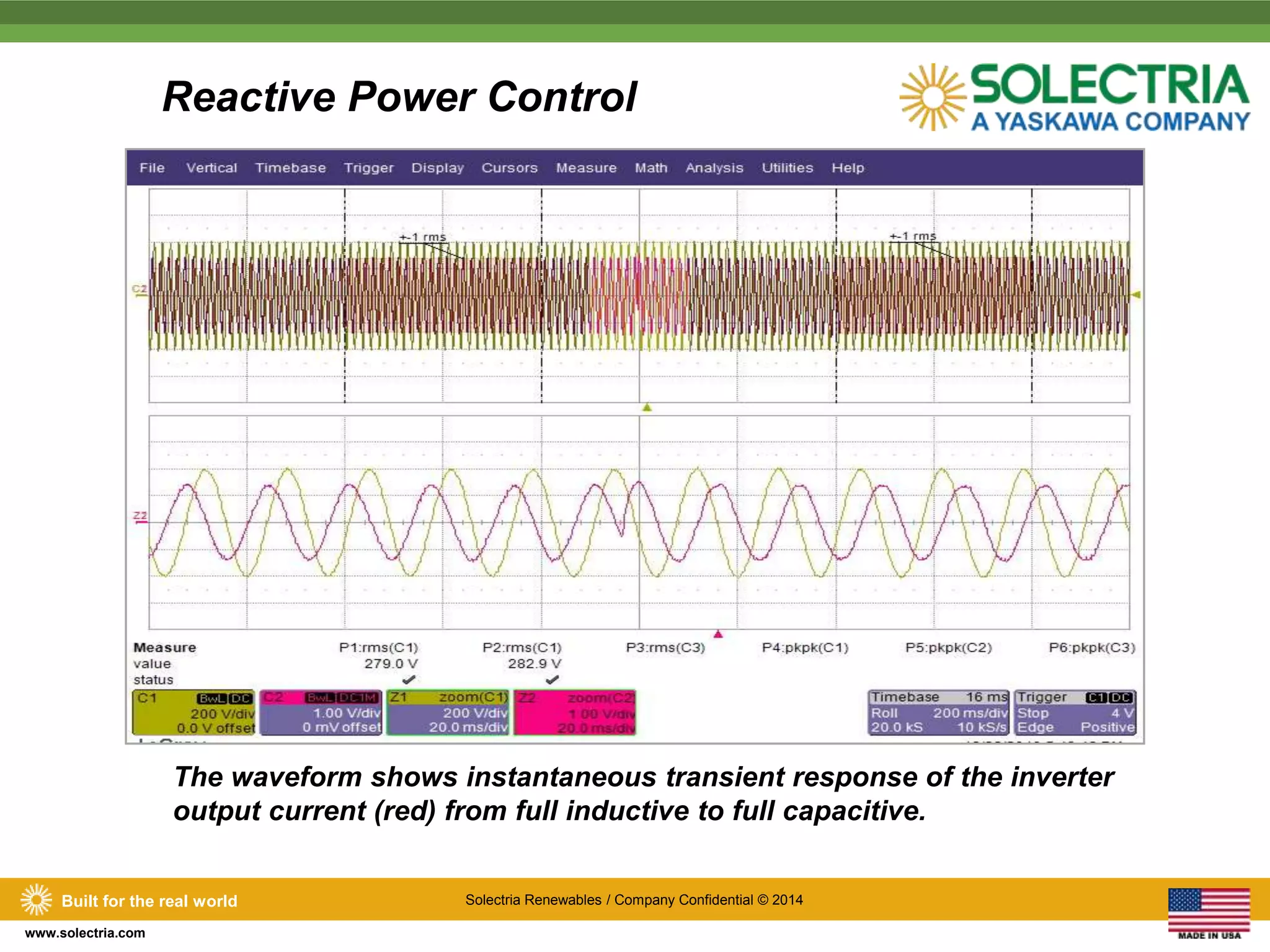 Built for the real world Solectria Renewables / Company Confidential © 2014 
www.solectria.com 
Reactive Power Control 
The waveform shows instantaneous transient response of the inverter 
output current (red) from full inductive to full capacitive. 
 