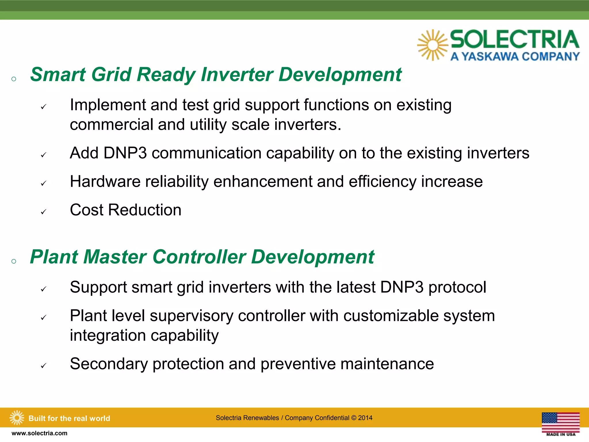 o Smart Grid Ready Inverter Development 
 Implement and test grid support functions on existing 
Built for the real world Solectria Renewables / Company Confidential © 2014 
www.solectria.com 
commercial and utility scale inverters. 
 Add DNP3 communication capability on to the existing inverters 
 Hardware reliability enhancement and efficiency increase 
 Cost Reduction 
o Plant Master Controller Development 
 Support smart grid inverters with the latest DNP3 protocol 
 Plant level supervisory controller with customizable system 
integration capability 
 Secondary protection and preventive maintenance 
 