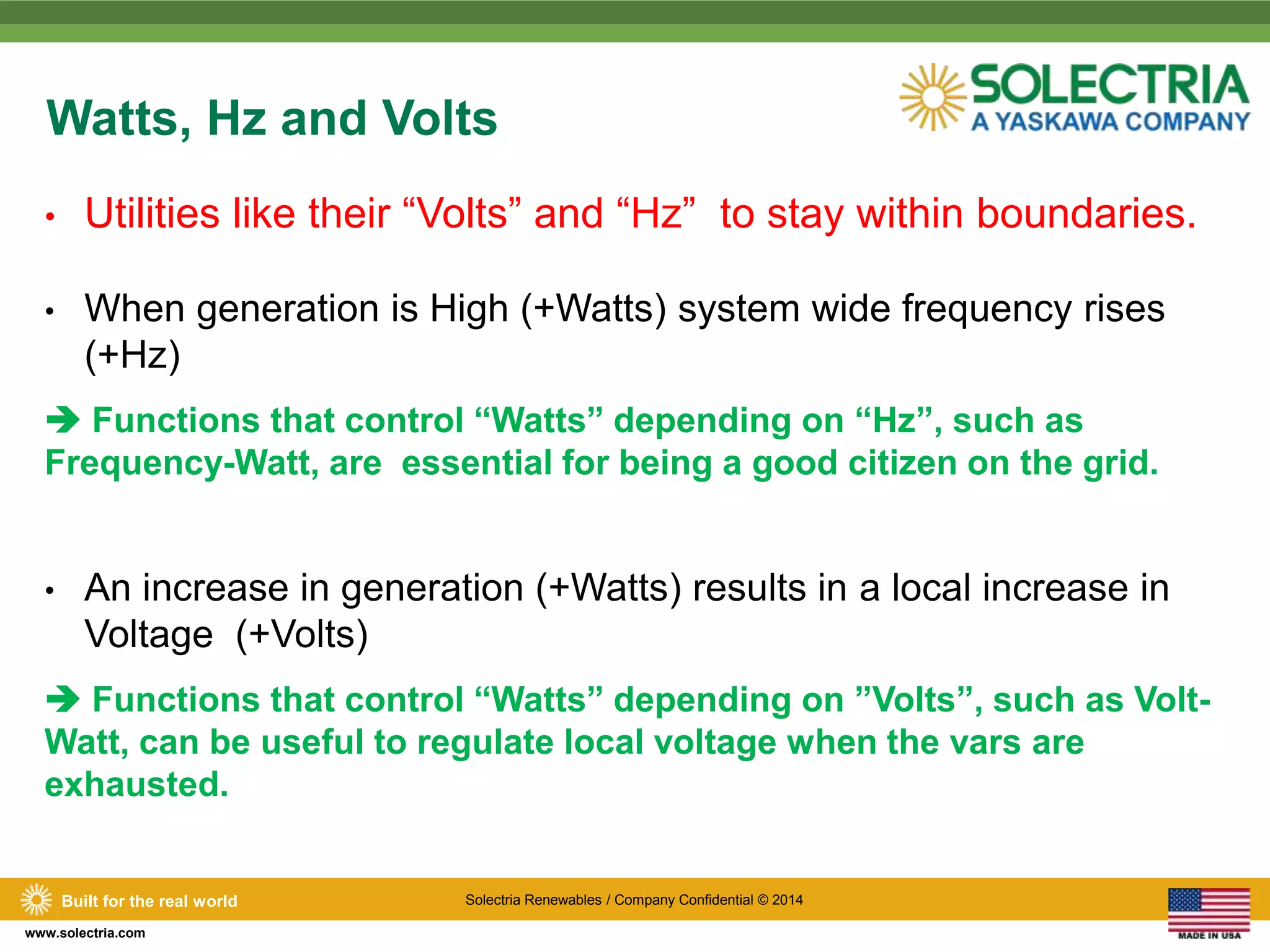 Watts, Hz and Volts 
• Utilities like their “Volts” and “Hz” to stay within boundaries. 
• When generation is High (+Watts) system wide frequency rises 
(+Hz) 
 Functions that control “Watts” depending on “Hz”, such as 
Frequency-Watt, are essential for being a good citizen on the grid. 
• An increase in generation (+Watts) results in a local increase in 
Voltage (+Volts) 
 Functions that control “Watts” depending on ”Volts”, such as Volt- 
Watt, can be useful to regulate local voltage when the vars are 
exhausted. 
Built for the real world Solectria Renewables / Company Confidential © 2014 
www.solectria.com 
 