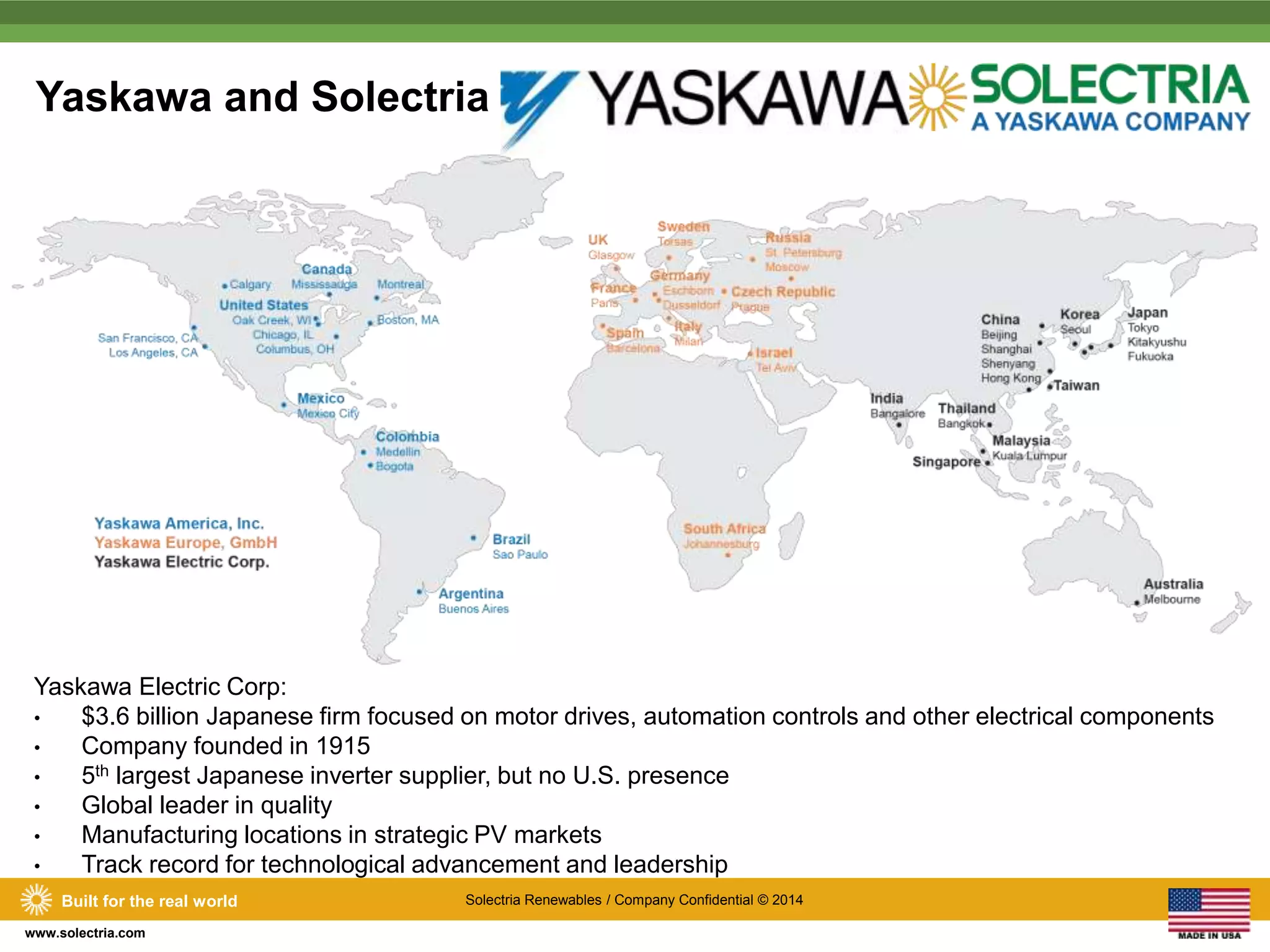 Yaskawa and Solectria 
Yaskawa Electric Corp: 
• $3.6 billion Japanese firm focused on motor drives, automation controls and other electrical components 
• Company founded in 1915 
• 5th largest Japanese inverter supplier, but no U.S. presence 
• Global leader in quality 
• Manufacturing locations in strategic PV markets 
• Track record for technological advancement and leadership 
Built for the real world Solectria Renewables / Company Confidential © 2014 
www.solectria.com 
 