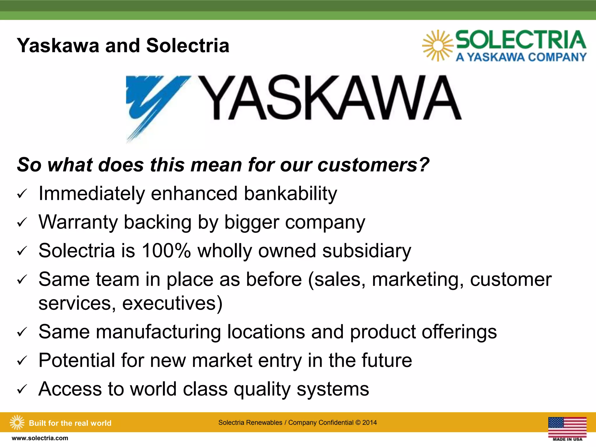 Yaskawa and Solectria 
So what does this mean for our customers? 
 Immediately enhanced bankability 
 Warranty backing by bigger company 
 Solectria is 100% wholly owned subsidiary 
 Same team in place as before (sales, marketing, customer 
services, executives) 
 Same manufacturing locations and product offerings 
 Potential for new market entry in the future 
 Access to world class quality systems 
Built for the real world Solectria Renewables / Company Confidential © 2014 
www.solectria.com 
 