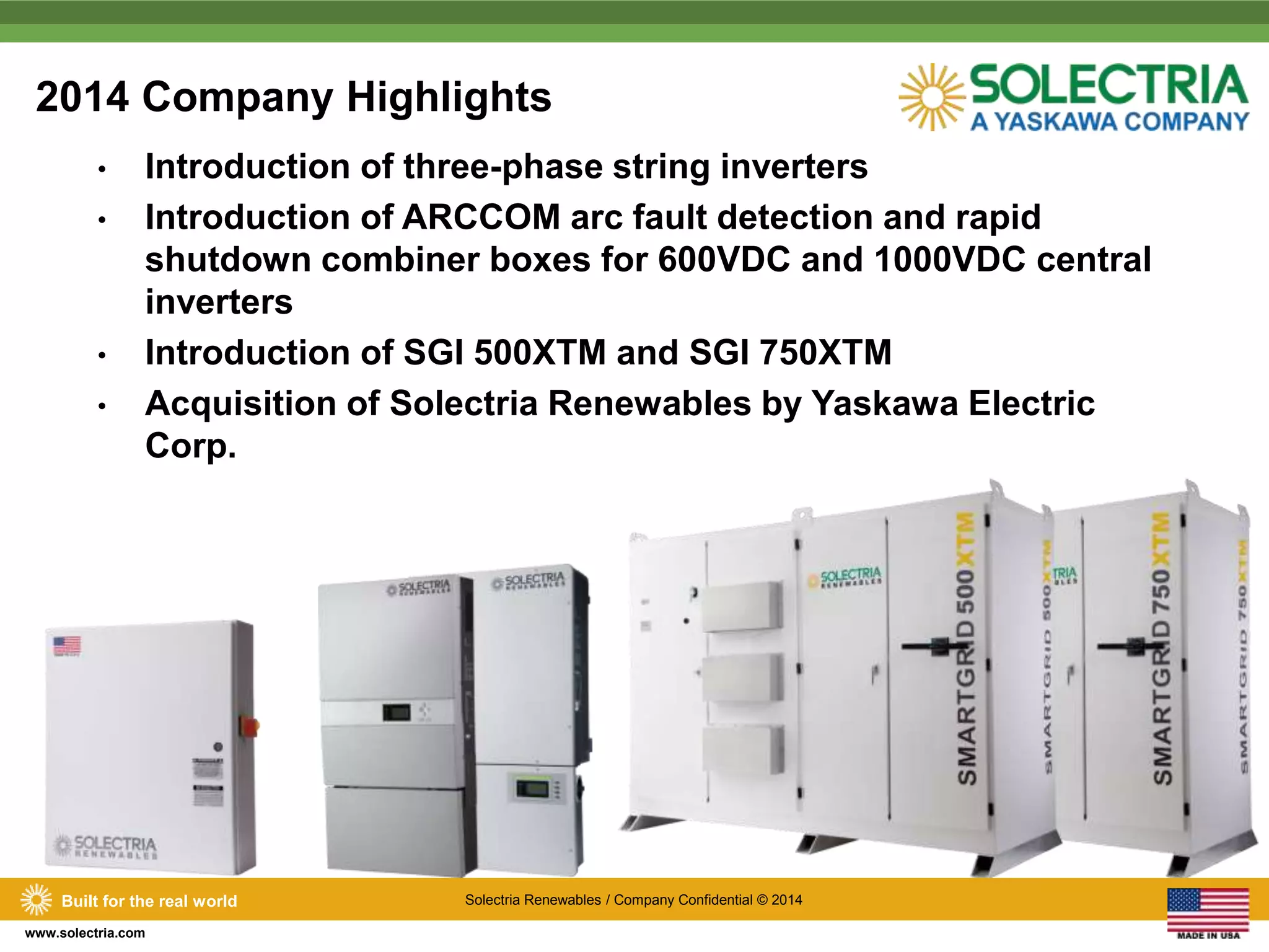 2014 Company Highlights 
• Introduction of three-phase string inverters 
• Introduction of ARCCOM arc fault detection and rapid 
shutdown combiner boxes for 600VDC and 1000VDC central 
inverters 
• Introduction of SGI 500XTM and SGI 750XTM 
• Acquisition of Solectria Renewables by Yaskawa Electric 
Corp. 
Built for the real world Solectria Renewables / Company Confidential © 2014 
www.solectria.com 
 