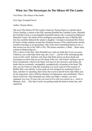 What Are The Stereotypes In The Silence Of The Lambs
Text Name: The silence of the lambs
Text Type: Extended Novel
Author: Thomas Harris
The novel The Silence Of The Lambs written by Thomas Harris is a thriller about
Clarice Starling, a trainee at the FBI, meeting Hannibal the Cannibal Lecter. Hannibal
the Cannibal Lecter is a psychopathic homicidal maniac who is enclosed at Baltimore
Detention Center. He retains all the intelligence preceding the case of Buffalo Bill,
who has carefully abducted the senator s daughter. I strongly recommend this film to
all senior college students around New Zealand, because of the sophistication and the
countless messages to all generations. One of the most outstanding themes to me, is
that sexism was rife in the 1980 s USA. This theme astounds e, I think ... Show more
content on Helpwriting.net ...
This is shown in the film, when Hannibal says And you think that if you save poor
Catherine, you could make them stop, don t you?... , and all of the stereotyping that
occurs in this world. And how only those that think and act on those deeds and
stereotypes are those that can see far ahead of the rest. And Clarice starling is one of
those exceptionals, which in the future will uncover the mysteries, and silence the
lambs that are constantly, unstoppably, metaphorically screaming in her head. The
only way for Clarice to stop that screaming is to excel, and solve the mystery of
Buffalo Bill s true identity. Lecter made me feel intrigued by exploiting Clarice s
fears, and that it is upsetting, that Clarice has to prove herself to her dear father, just
for his enjoyment, and to fulfil his fantasies of exploitation, and cannibalism. This is
shown in the text, when Hannibal says After your father s murder, you were
orphaned, you were 10 years old, you went to live with you cousins on a... ranch in
Montana. And... . This shows lecter was getting inside her head to torture her, and
exploit her
 