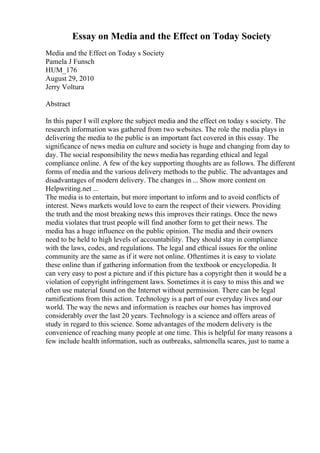 Essay on Media and the Effect on Today Society
Media and the Effect on Today s Society
Pamela J Funsch
HUM_176
August 29, 2010
Jerry Voltura
Abstract
In this paper I will explore the subject media and the effect on today s society. The
research information was gathered from two websites. The role the media plays in
delivering the media to the public is an important fact covered in this essay. The
significance of news media on culture and society is huge and changing from day to
day. The social responsibility the news media has regarding ethical and legal
compliance online. A few of the key supporting thoughts are as follows. The different
forms of media and the various delivery methods to the public. The advantages and
disadvantages of modern delivery. The changes in ... Show more content on
Helpwriting.net ...
The media is to entertain, but more important to inform and to avoid conflicts of
interest. News markets would love to earn the respect of their viewers. Providing
the truth and the most breaking news this improves their ratings. Once the news
media violates that trust people will find another form to get their news. The
media has a huge influence on the public opinion. The media and their owners
need to be held to high levels of accountability. They should stay in compliance
with the laws, codes, and regulations. The legal and ethical issues for the online
community are the same as if it were not online. Oftentimes it is easy to violate
these online than if gathering information from the textbook or encyclopedia. It
can very easy to post a picture and if this picture has a copyright then it would be a
violation of copyright infringement laws. Sometimes it is easy to miss this and we
often use material found on the Internet without permission. There can be legal
ramifications from this action. Technology is a part of our everyday lives and our
world. The way the news and information is reaches our homes has improved
considerably over the last 20 years. Technology is a science and offers areas of
study in regard to this science. Some advantages of the modern delivery is the
convenience of reaching many people at one time. This is helpful for many reasons a
few include health information, such as outbreaks, salmonella scares, just to name a
 
