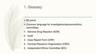 1. Glossary
 62 points
 Common language for investigators/sponsors/ethics
committees
1. Adverse Drug Reaction (ADR)
2. Audit
3. Case Report Form (CRF)
4. Contract Research Organization (CRO)
5. Independent Ethics Committee (IEC)
 