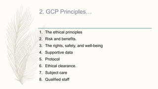 2. GCP Principles…
1. The ethical principles
2. Risk and benefits.
3. The rights, safety, and well-being
4. Supportive data
5. Protocol
6. Ethical clearance.
7. Subject care
8. Qualified staff
 