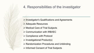 4. Responsibilities of the investigator
 Investigator's Qualifications and Agreements
 Adequate Resources
 Medical Care of Trial Subjects
 Communication with IRB/IEC
 Compliance with Protocol
 Investigational Product(s)
 Randomization Procedures and Unblinding
 Informed Consent of Trial Subjects
 