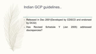 Indian GCP guidelines..
– Released in Dec 2001(Developed by CDSCO and endorsed
by DCGI)
– Has Revised Schedule Y (Jan 2005) addressed
discrepancies?
 