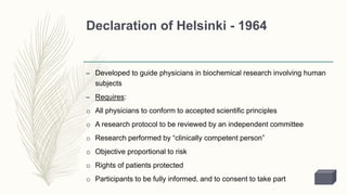 Declaration of Helsinki - 1964
– Developed to guide physicians in biochemical research involving human
subjects
– Requires:
o All physicians to conform to accepted scientific principles
o A research protocol to be reviewed by an independent committee
o Research performed by “clinically competent person”
o Objective proportional to risk
o Rights of patients protected
o Participants to be fully informed, and to consent to take part
 
