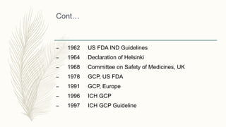 Cont…
– 1962 US FDA IND Guidelines
– 1964 Declaration of Helsinki
– 1968 Committee on Safety of Medicines, UK
– 1978 GCP, US FDA
– 1991 GCP, Europe
– 1996 ICH GCP
– 1997 ICH GCP Guideline
 