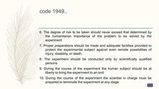 code 1949..
6. The degree of risk to be taken should never exceed that determined by
the humanitarian importance of the problem to be solved by the
experiment
7. Proper preparations should be made and adequate facilities provided to
protect the experimental subject against even remote possibilities of
injury, disability, or death.
8. The experiment should be conducted only by scientifically qualified
persons
9. During the course of the experiment the human subject should be at
liberty to bring the experiment to an end
10. During the course of the experiment the scientist in charge must be
prepared to terminate the experiment at any stage
 