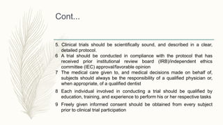 Cont...
5. Clinical trials should be scientifically sound, and described in a clear,
detailed protocol.
6 A trial should be conducted in compliance with the protocol that has
received prior institutional review board (IRB)/independent ethics
committee (IEC) approval/favorable opinion
7 The medical care given to, and medical decisions made on behalf of,
subjects should always be the responsibility of a qualified physician or,
when appropriate, of a qualified dentist
8 Each individual involved in conducting a trial should be qualified by
education, training, and experience to perform his or her respective tasks
9 Freely given informed consent should be obtained from every subject
prior to clinical trial participation
 