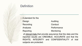 Definition
 A standard for the
Design Auditing
Recording Conduct
Analyses Performance
Reporting Monitoring
of clinical trials that provide assurance that the data and the
reported results are CREDIBLE, ACCURATE and that the
RIGHTS, INTEGRITY and CONFIDENTIALITY of trial
subjects are protected.
 