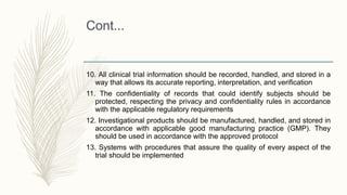 Cont...
10. All clinical trial information should be recorded, handled, and stored in a
way that allows its accurate reporting, interpretation, and verification
11. The confidentiality of records that could identify subjects should be
protected, respecting the privacy and confidentiality rules in accordance
with the applicable regulatory requirements
12. Investigational products should be manufactured, handled, and stored in
accordance with applicable good manufacturing practice (GMP). They
should be used in accordance with the approved protocol
13. Systems with procedures that assure the quality of every aspect of the
trial should be implemented
 