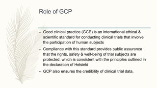 Role of GCP
– Good clinical practice (GCP) is an international ethical &
scientific standard for conducting clinical trials that involve
the participation of human subjects
– Compliance with this standard provides public assurance
that the rights, safety & well-being of trial subjects are
protected, which is consistent with the principles outlined in
the declaration of Helsinki
– GCP also ensures the credibility of clinical trial data.
 