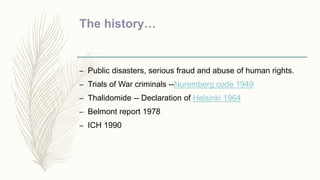 The history…
– Public disasters, serious fraud and abuse of human rights.
– Trials of War criminals --Nuremberg code 1949
– Thalidomide -- Declaration of Helsinki 1964
– Belmont report 1978
– ICH 1990
 